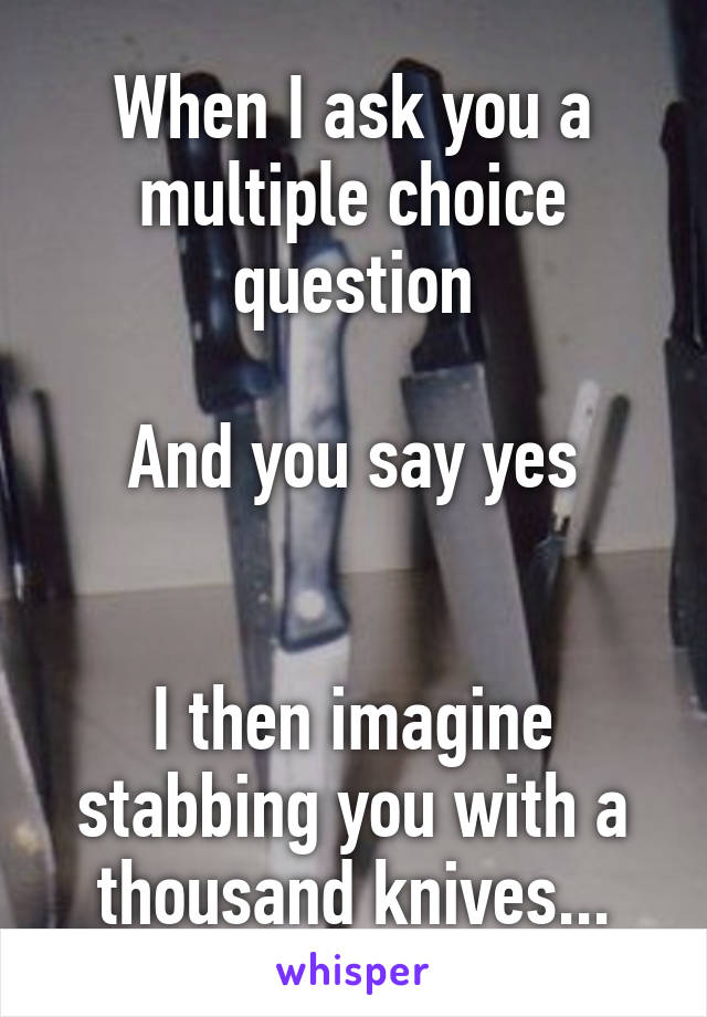 When I ask you a multiple choice question

And you say yes


I then imagine stabbing you with a thousand knives...
