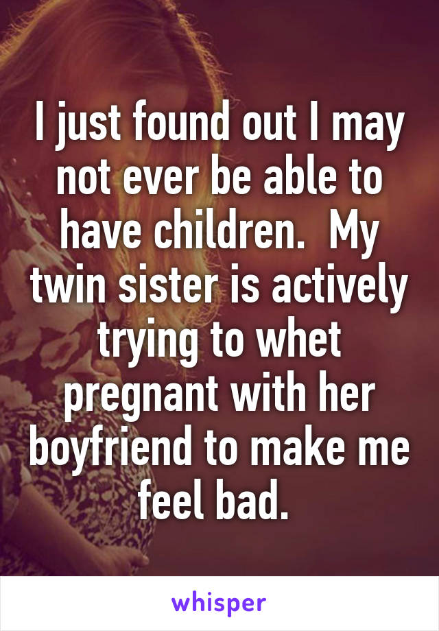 I just found out I may not ever be able to have children.  My twin sister is actively trying to whet pregnant with her boyfriend to make me feel bad. 
