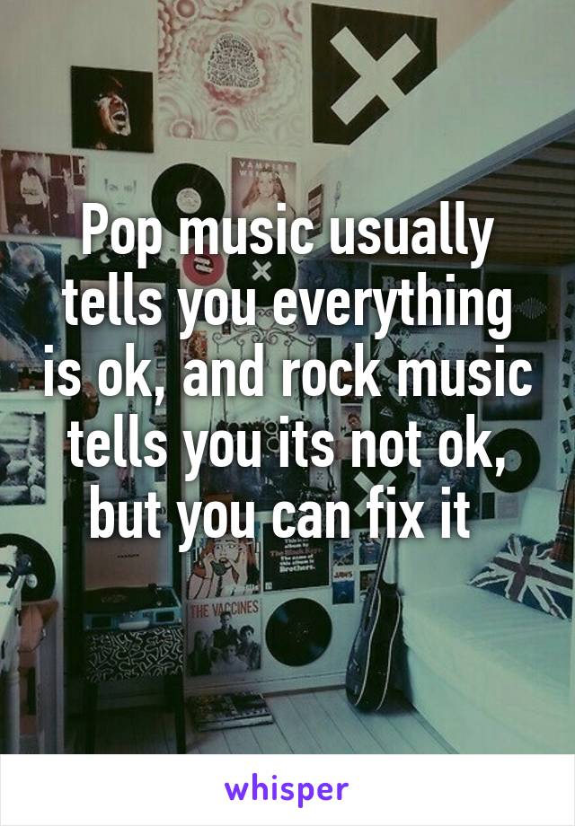 Pop music usually tells you everything is ok, and rock music tells you its not ok, but you can fix it 
