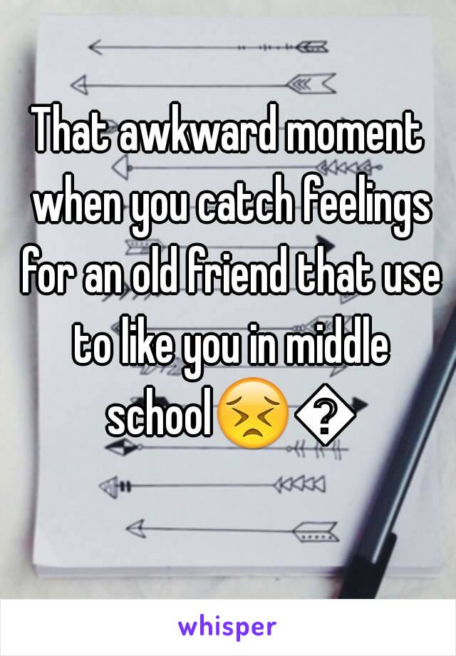 That awkward moment when you catch feelings for an old friend that use to like you in middle school😣😣 