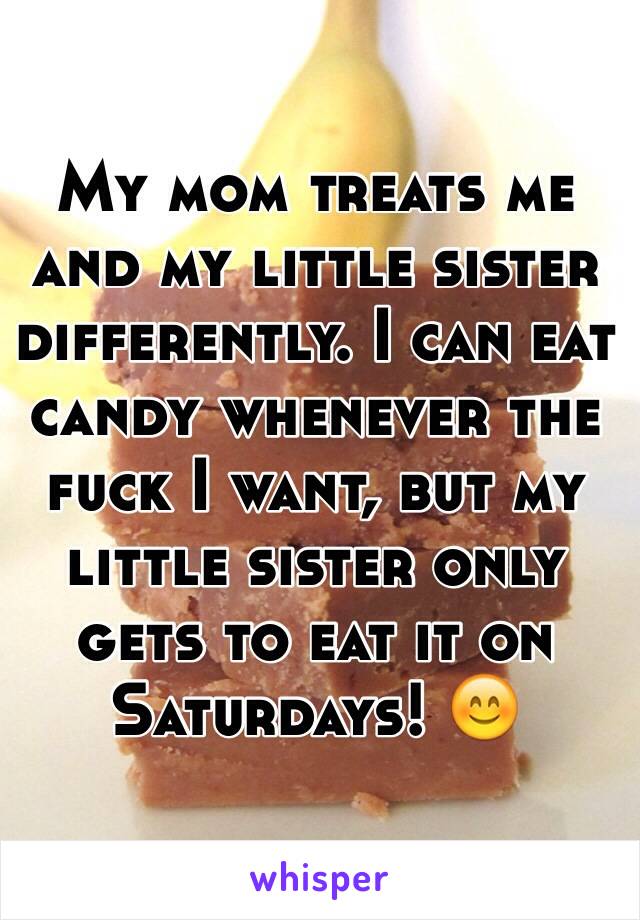 My mom treats me and my little sister differently. I can eat candy whenever the fuck I want, but my little sister only gets to eat it on Saturdays! 😊