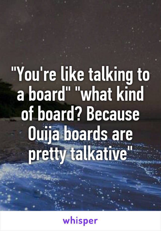 "You're like talking to a board" "what kind of board? Because Ouija boards are pretty talkative"