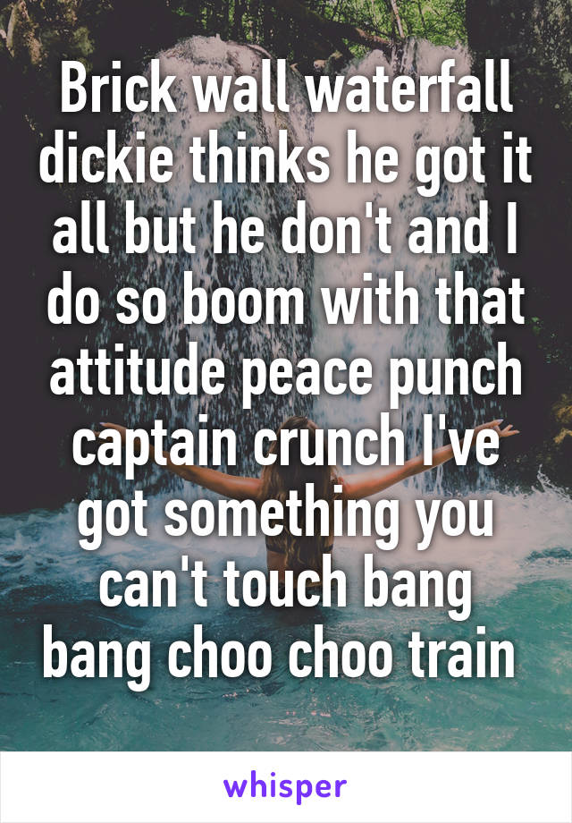 Brick wall waterfall dickie thinks he got it all but he don't and I do so boom with that attitude peace punch captain crunch I've got something you can't touch bang bang choo choo train  
