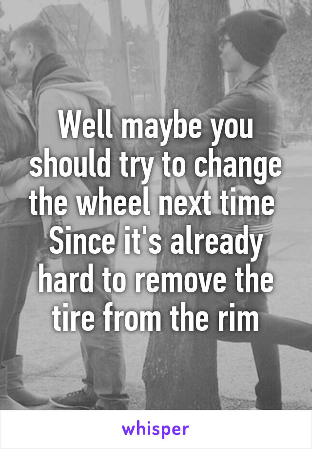 Well maybe you should try to change the wheel next time 
Since it's already hard to remove the tire from the rim