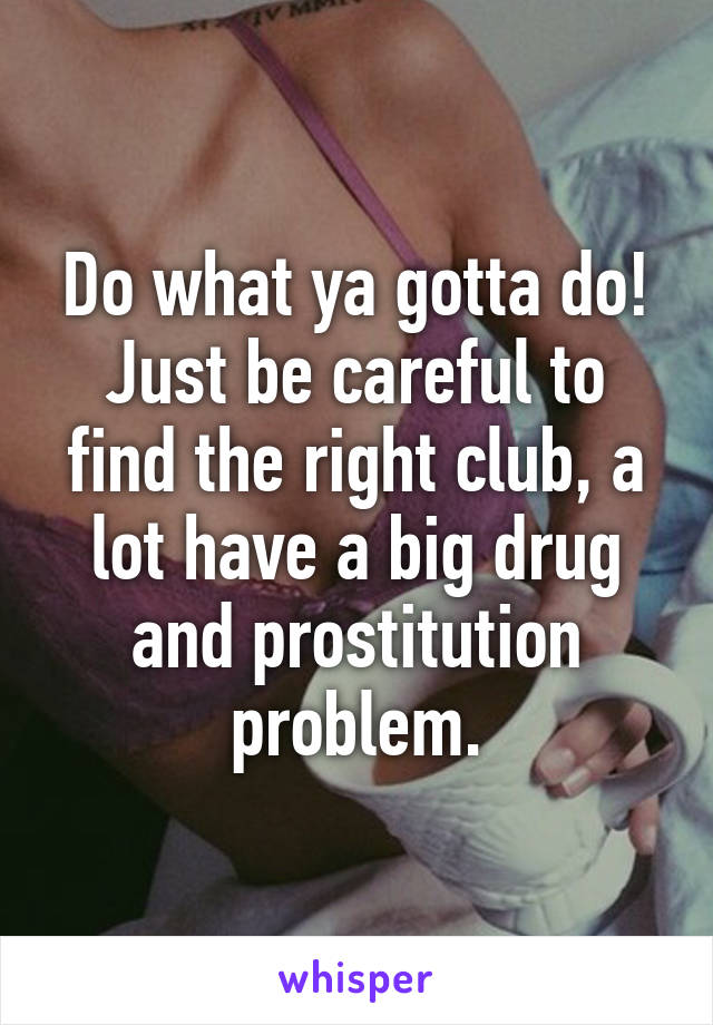 Do what ya gotta do! Just be careful to find the right club, a lot have a big drug and prostitution problem.