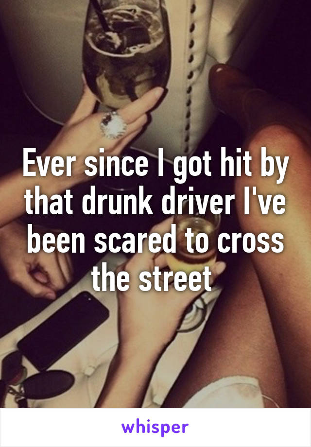 Ever since I got hit by that drunk driver I've been scared to cross the street 