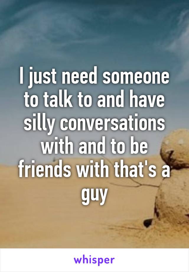I just need someone to talk to and have silly conversations with and to be friends with that's a guy