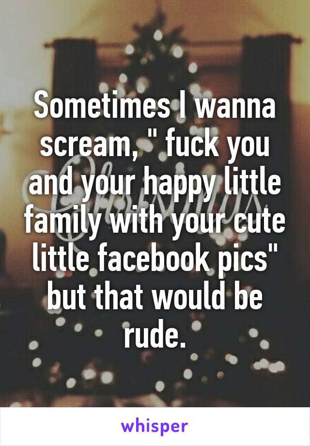 Sometimes I wanna scream, " fuck you and your happy little family with your cute little facebook pics" but that would be rude.