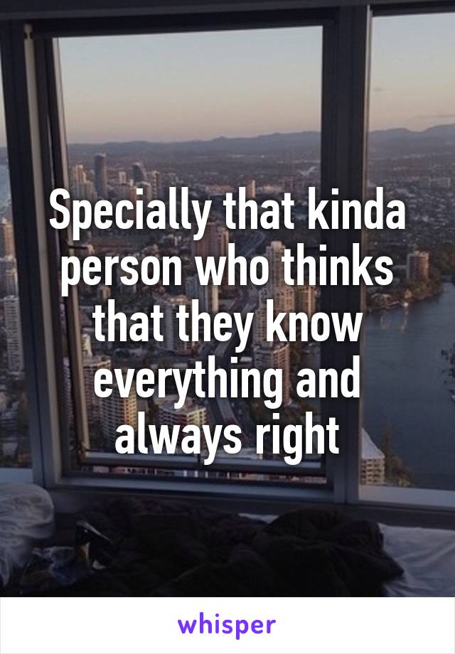 Specially that kinda person who thinks that they know everything and always right