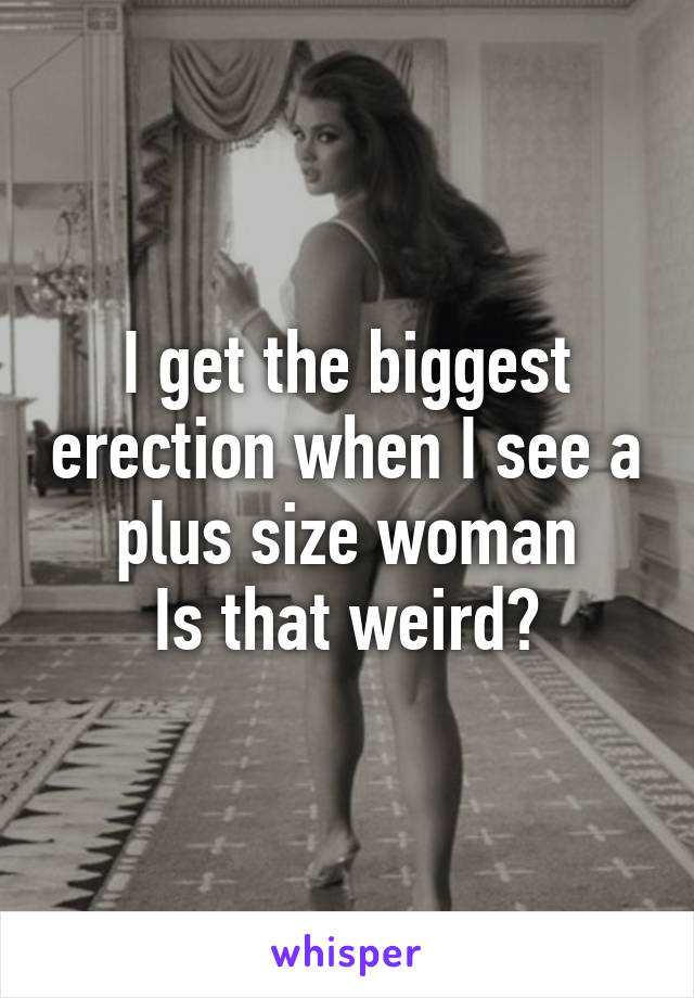 I get the biggest erection when I see a plus size woman
Is that weird?