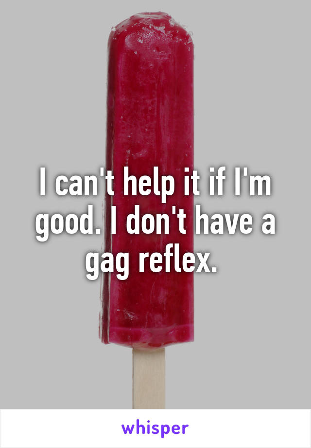 I can't help it if I'm good. I don't have a gag reflex. 