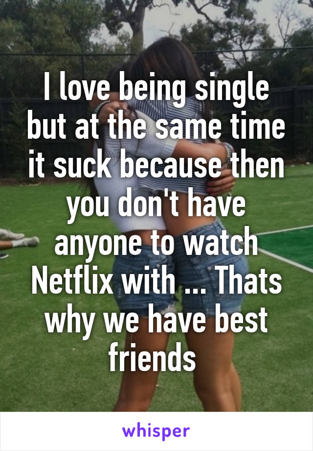 I love being single but at the same time it suck because then you don't have anyone to watch Netflix with ... Thats why we have best friends 