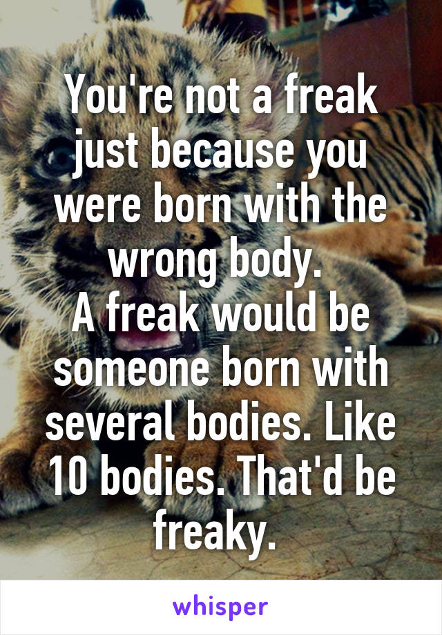 You're not a freak just because you were born with the wrong body. 
A freak would be someone born with several bodies. Like 10 bodies. That'd be freaky. 