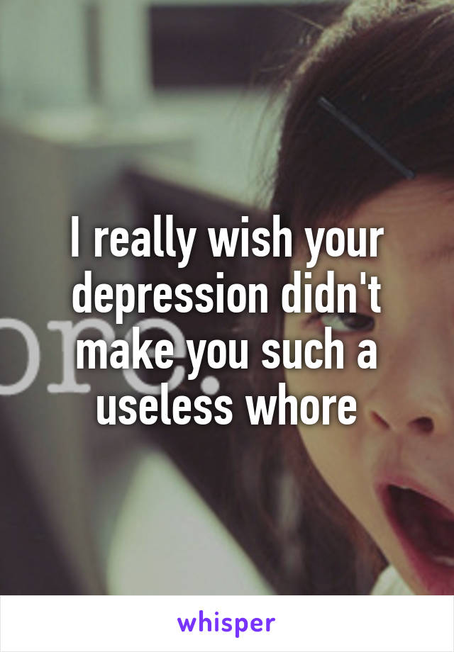 I really wish your depression didn't make you such a useless whore