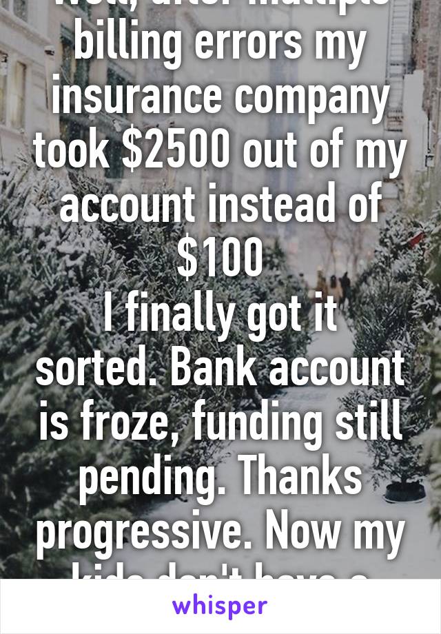 Well, after multiple billing errors my insurance company took $2500 out of my account instead of $100
I finally got it sorted. Bank account is froze, funding still pending. Thanks progressive. Now my kids don't have a Christmas tree