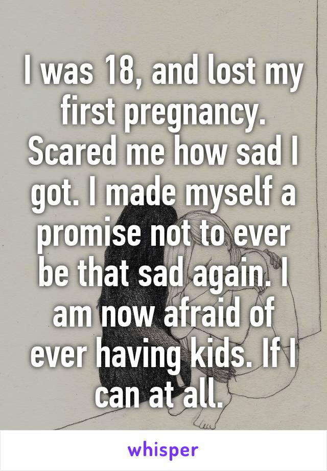 I was 18, and lost my first pregnancy. Scared me how sad I got. I made myself a promise not to ever be that sad again. I am now afraid of ever having kids. If I can at all. 