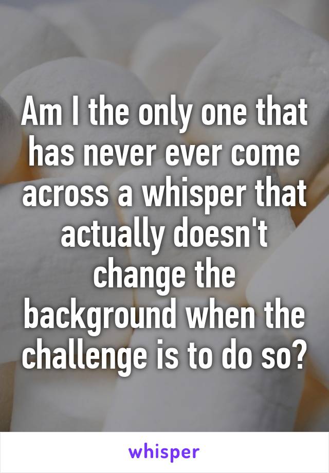 Am I the only one that has never ever come across a whisper that actually doesn't change the background when the challenge is to do so?