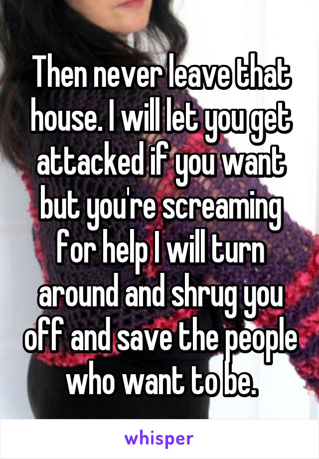 Then never leave that house. I will let you get attacked if you want but you're screaming for help I will turn around and shrug you off and save the people who want to be.