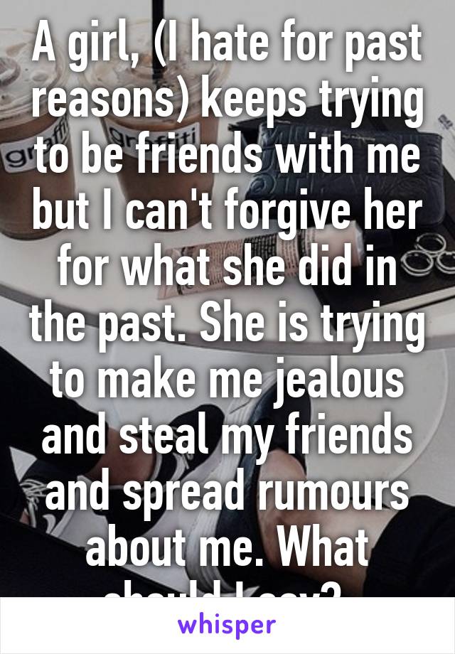 A girl, (I hate for past reasons) keeps trying to be friends with me but I can't forgive her for what she did in the past. She is trying to make me jealous and steal my friends and spread rumours about me. What should I say? 
