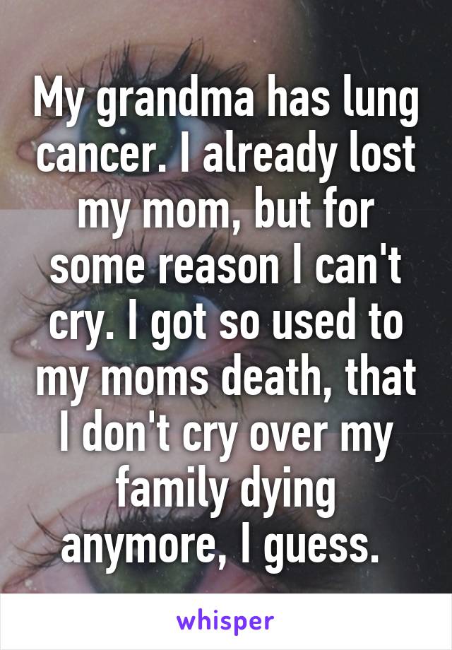 My grandma has lung cancer. I already lost my mom, but for some reason I can't cry. I got so used to my moms death, that I don't cry over my family dying anymore, I guess. 
