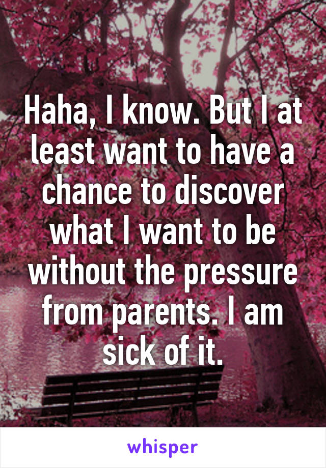 Haha, I know. But I at least want to have a chance to discover what I want to be without the pressure from parents. I am sick of it.