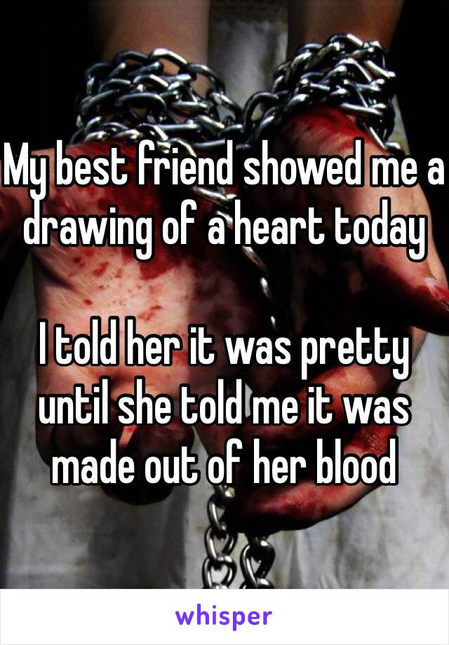 My best friend showed me a drawing of a heart today

I told her it was pretty until she told me it was made out of her blood