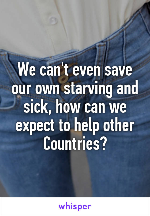 We can't even save our own starving and sick, how can we expect to help other Countries?