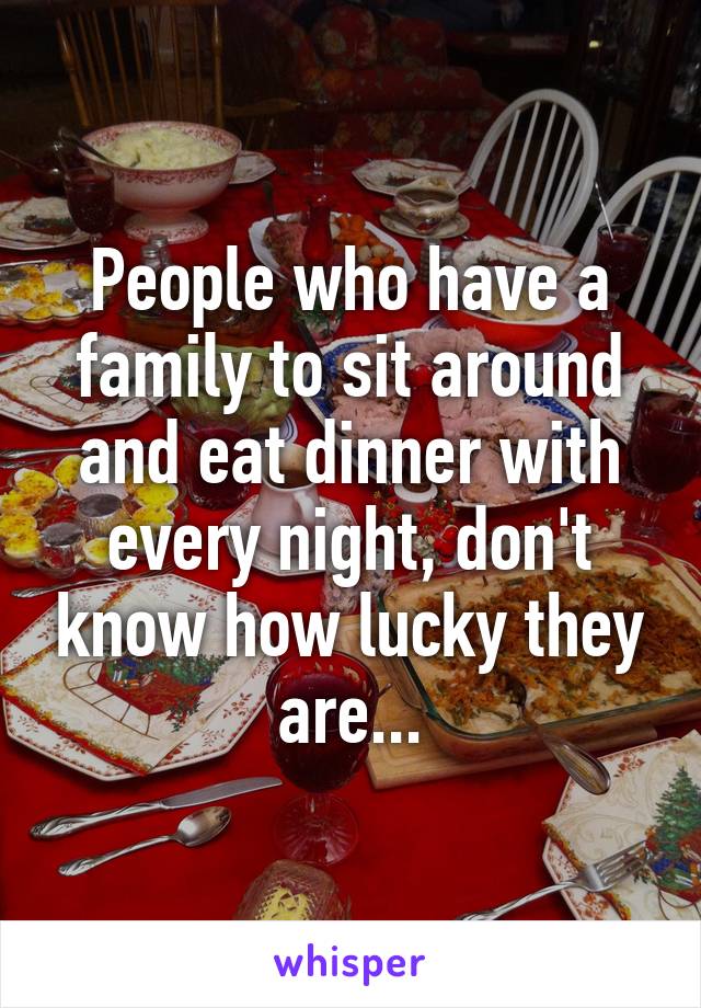 People who have a family to sit around and eat dinner with every night, don't know how lucky they are...