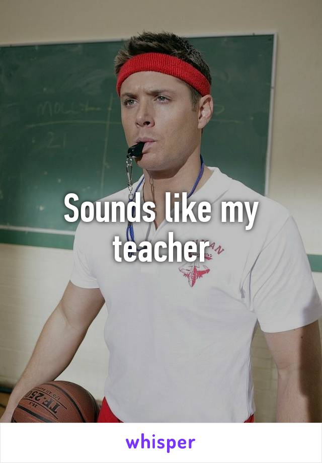 Sounds like my teacher