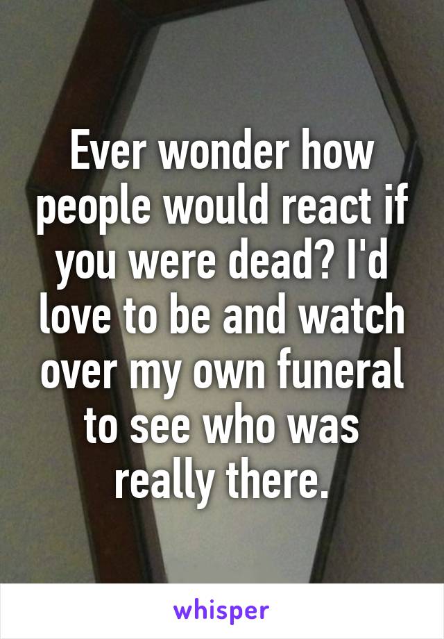 Ever wonder how people would react if you were dead? I'd love to be and watch over my own funeral to see who was really there.