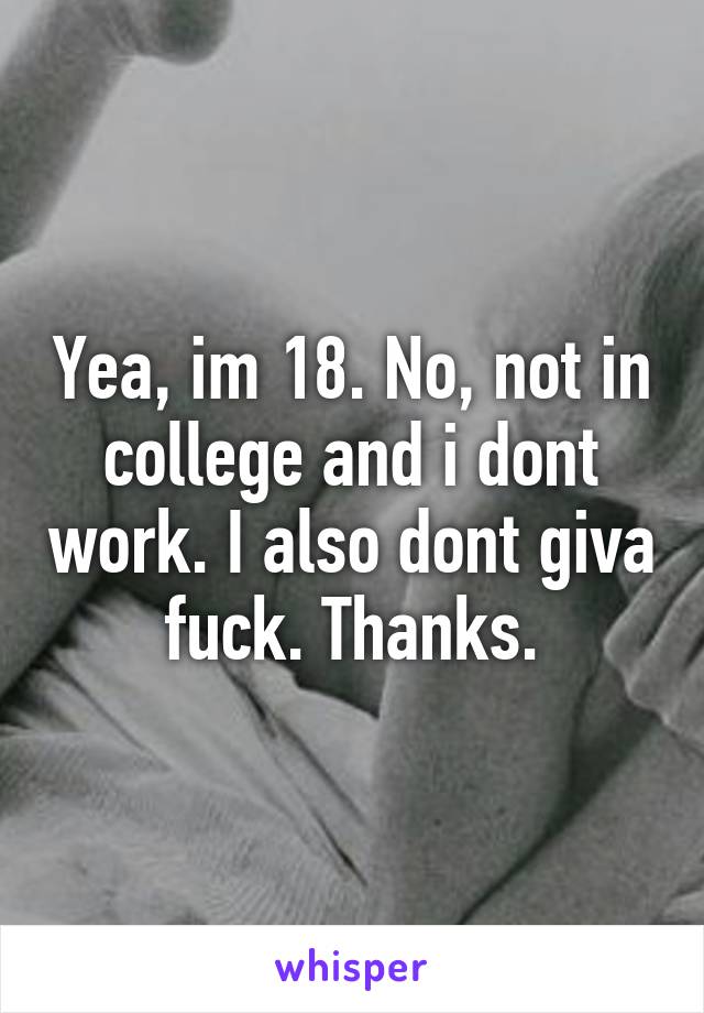 Yea, im 18. No, not in college and i dont work. I also dont giva fuck. Thanks.