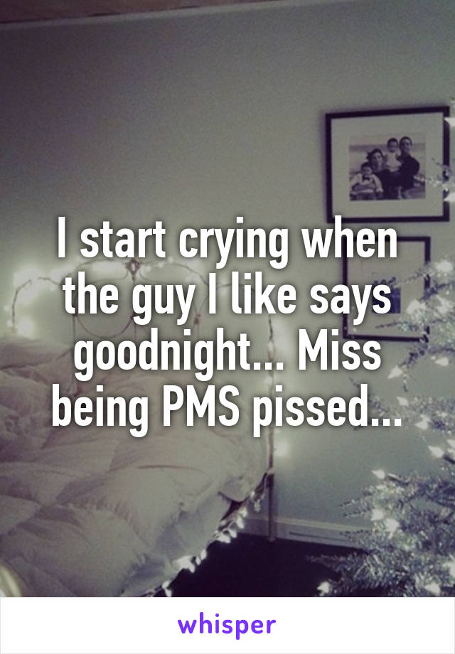 I start crying when the guy I like says goodnight... Miss being PMS pissed...