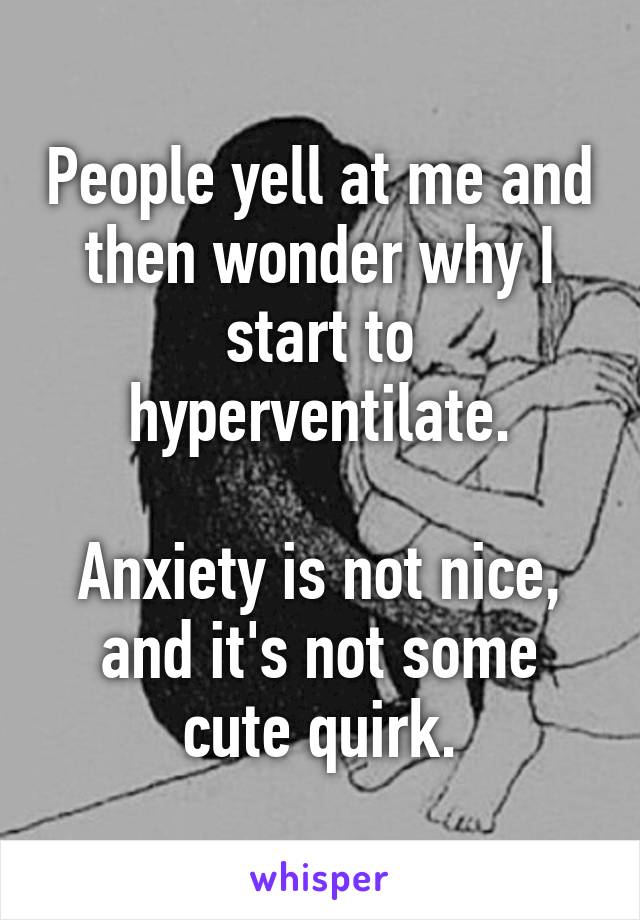 People yell at me and then wonder why I start to hyperventilate.

Anxiety is not nice, and it's not some cute quirk.