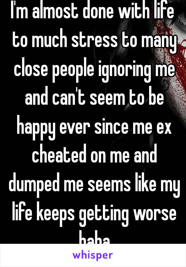 I'm almost done with life to much stress to many close people ignoring me and can't seem to be happy ever since me ex cheated on me and dumped me seems like my life keeps getting worse haha