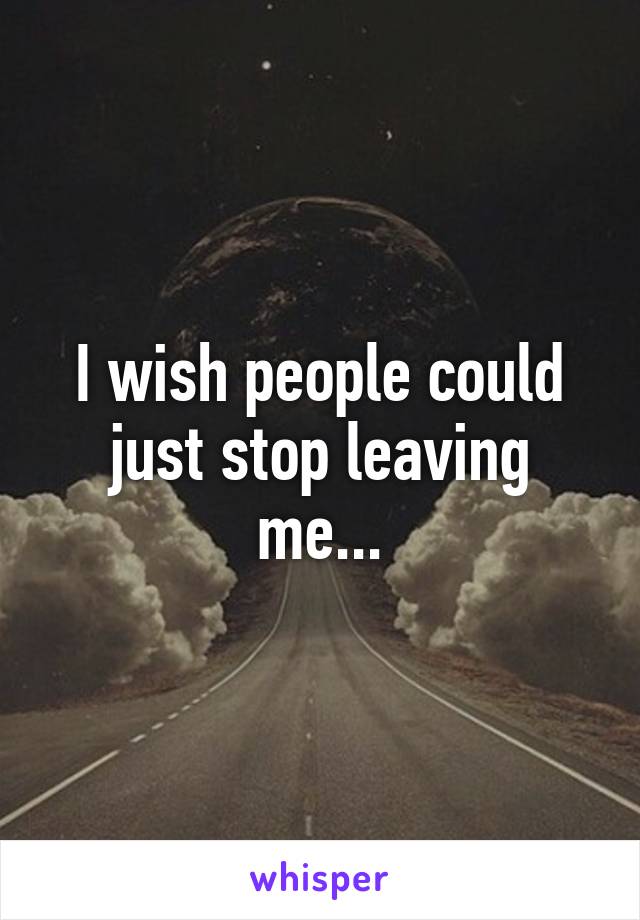 I wish people could just stop leaving me...