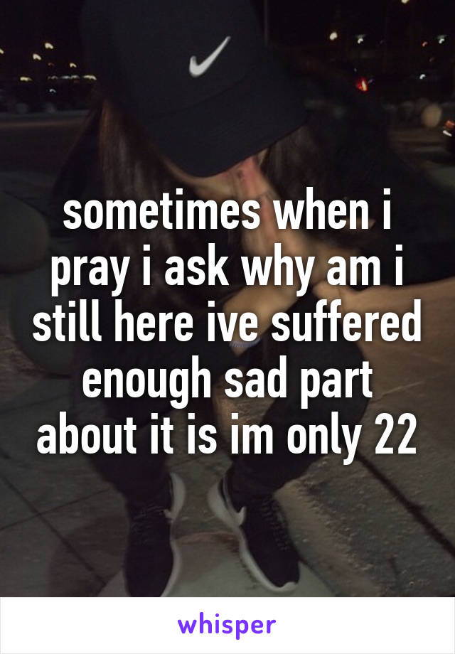 sometimes when i pray i ask why am i still here ive suffered enough sad part about it is im only 22