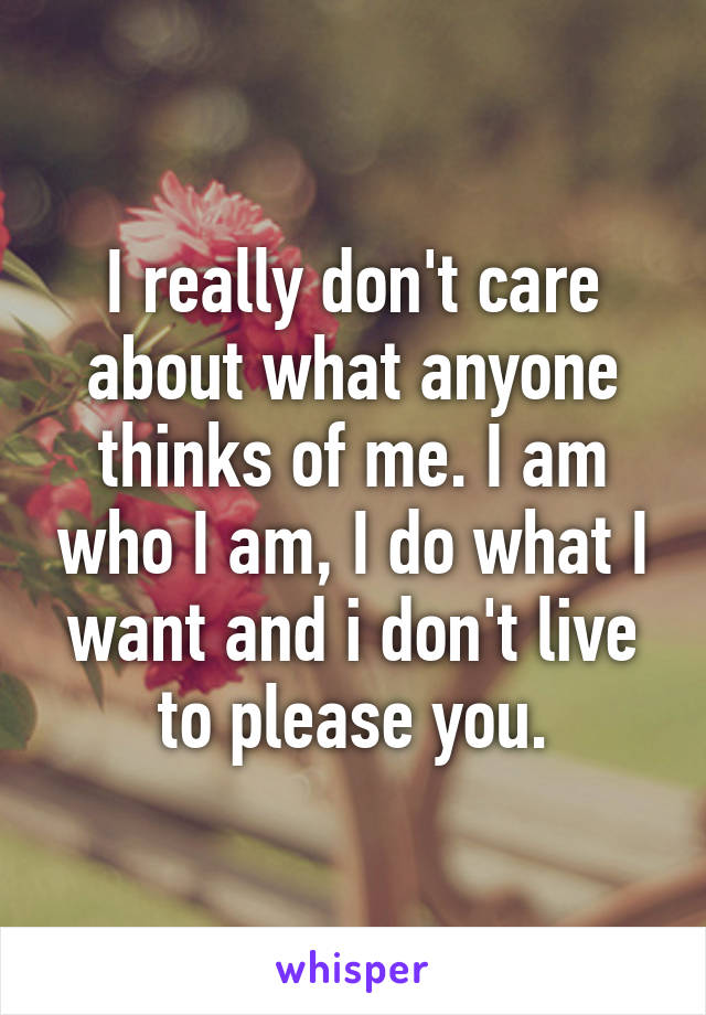 I really don't care about what anyone thinks of me. I am who I am, I do what I want and i don't live to please you.