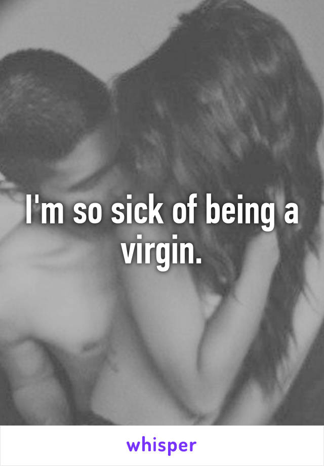 I'm so sick of being a virgin.