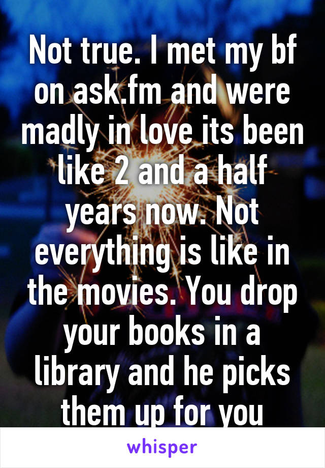 Not true. I met my bf on ask.fm and were madly in love its been like 2 and a half years now. Not everything is like in the movies. You drop your books in a library and he picks them up for you
