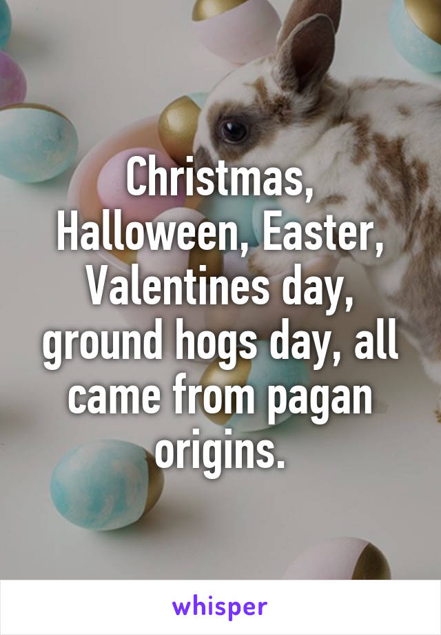 Christmas, Halloween, Easter, Valentines day, ground hogs day, all came from pagan origins.