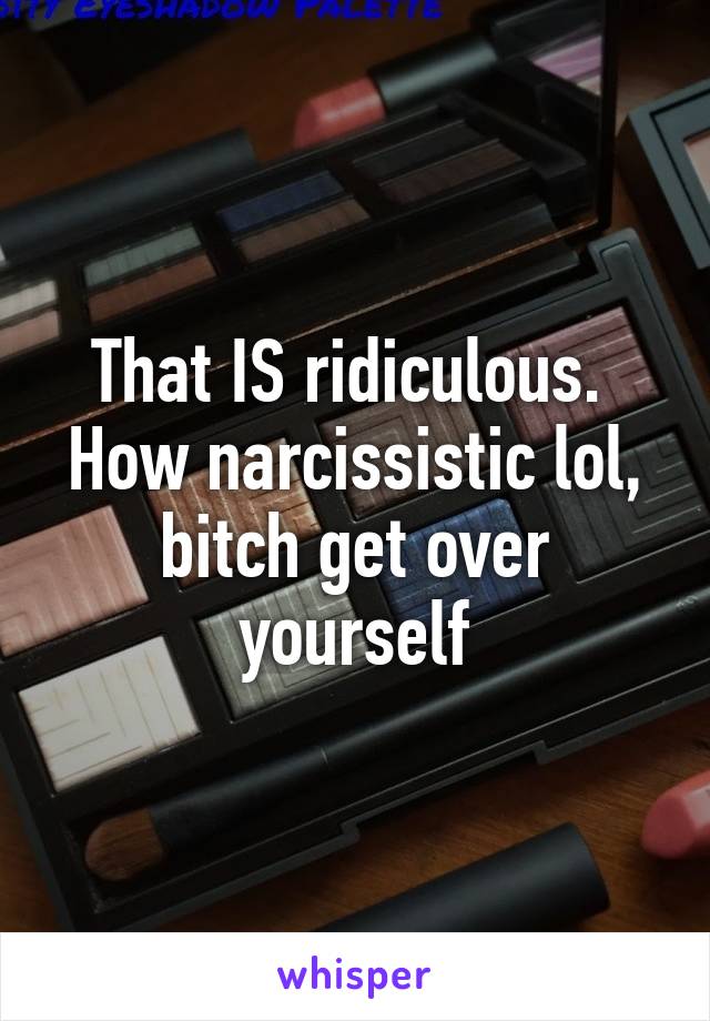 That IS ridiculous. 
How narcissistic lol, bitch get over yourself