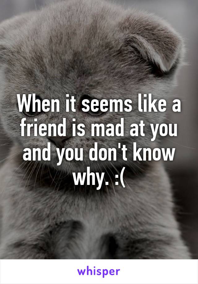 When it seems like a friend is mad at you and you don't know why. :(