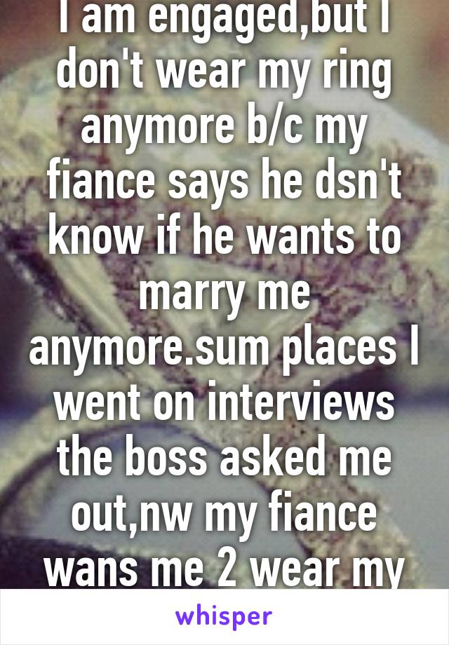 I am engaged,but I don't wear my ring anymore b/c my fiance says he dsn't know if he wants to marry me anymore.sum places I went on interviews the boss asked me out,nw my fiance wans me 2 wear my ring