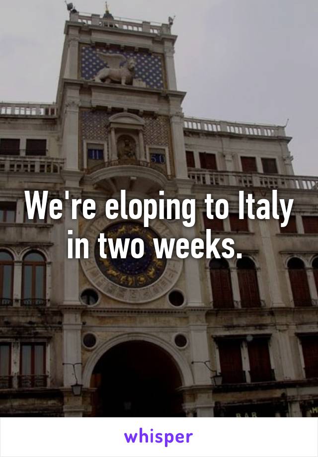 We're eloping to Italy in two weeks. 
