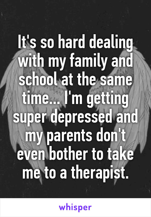 It's so hard dealing with my family and school at the same time... I'm getting super depressed and my parents don't even bother to take me to a therapist.