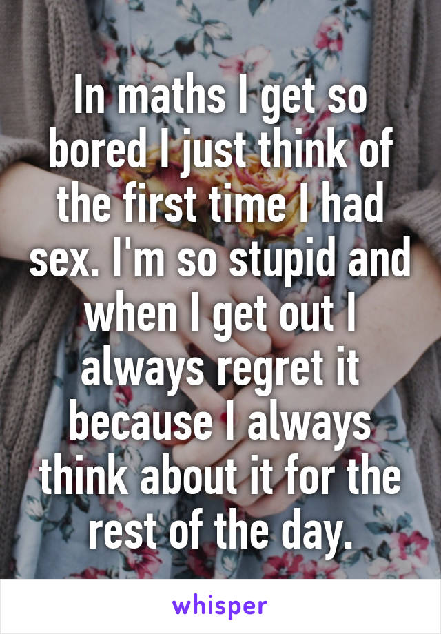 In maths I get so bored I just think of the first time I had sex. I'm so stupid and when I get out I always regret it because I always think about it for the rest of the day.