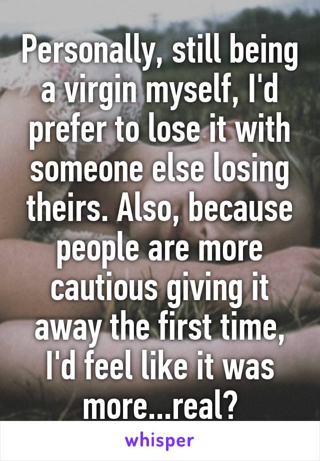 Personally, still being a virgin myself, I'd prefer to lose it with someone else losing theirs. Also, because people are more cautious giving it away the first time, I'd feel like it was more...real?