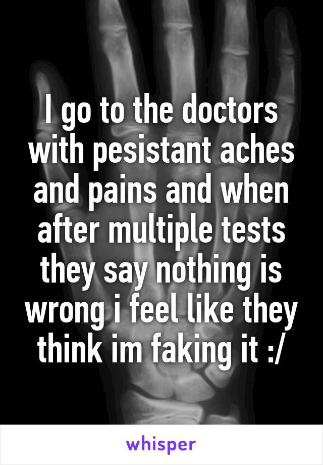 I go to the doctors with pesistant aches and pains and when after multiple tests they say nothing is wrong i feel like they think im faking it :/