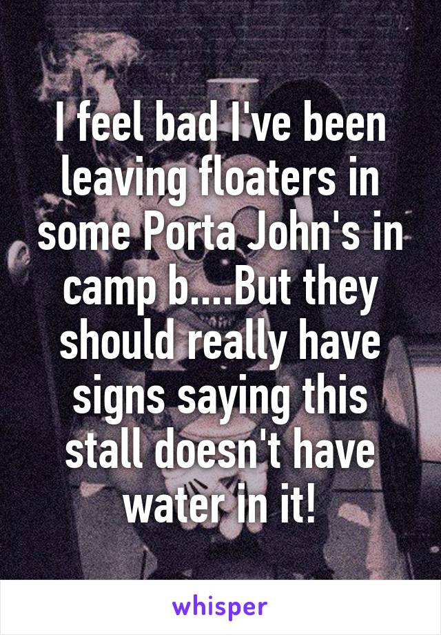 I feel bad I've been leaving floaters in some Porta John's in camp b....But they should really have signs saying this stall doesn't have water in it!