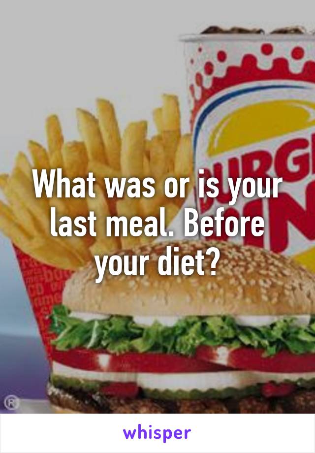 What was or is your last meal. Before your diet?